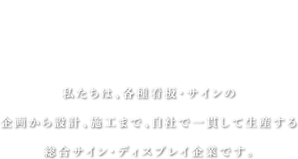 私たちは、各種看板・サインの企画から設計、施工まで、自社で一貫して生産する総合サイン・ディスプレイ企業です。